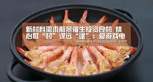 新材料需求前景催生投资良机 精心取“材”谋远“建”:爱游戏电竞(图3) 爱游戏娱乐