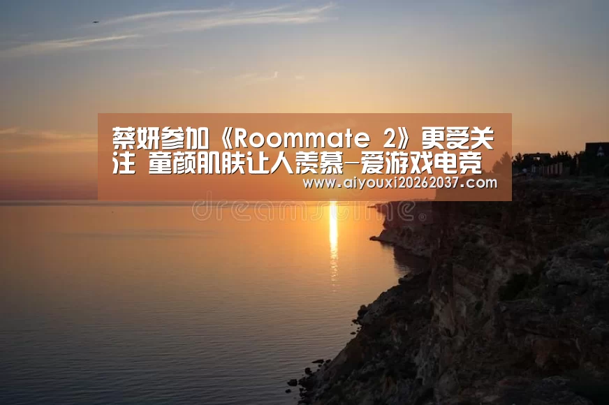 蔡妍参加《Roommate 2》更受关注 童颜肌肤让人羡慕-爱游戏电竞(图2) 爱游戏电竞